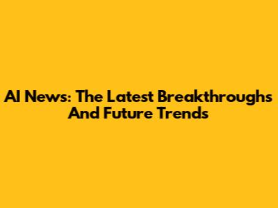 AI News: The Latest Breakthroughs And Future Trends