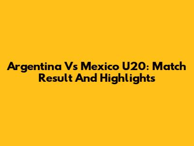 Argentina Vs Mexico U20: Match Result And Highlights