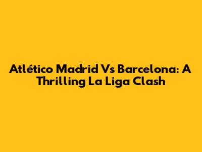 Atlético Madrid Vs Barcelona: A Thrilling La Liga Clash