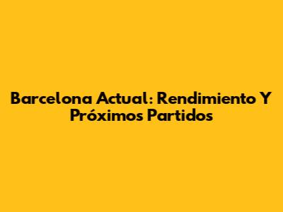Barcelona Actual: Rendimiento Y Próximos Partidos