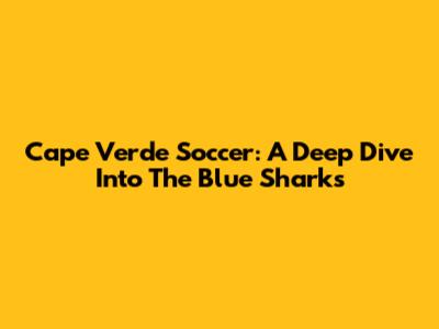 Cape Verde Soccer: A Deep Dive Into The Blue Sharks