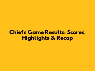 Chiefs Game Results: Scores, Highlights & Recap