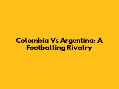 Colombia Vs Argentina: A Footballing Rivalry