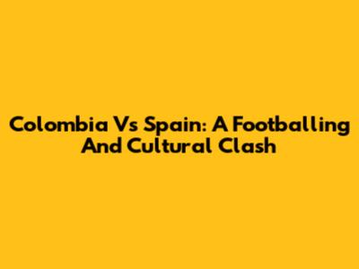 Colombia Vs Spain: A Footballing And Cultural Clash