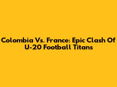Colombia Vs. France: Epic Clash Of U-20 Football Titans