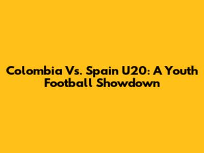 Colombia Vs. Spain U20: A Youth Football Showdown