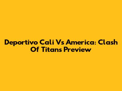 Deportivo Cali Vs America: Clash Of Titans Preview