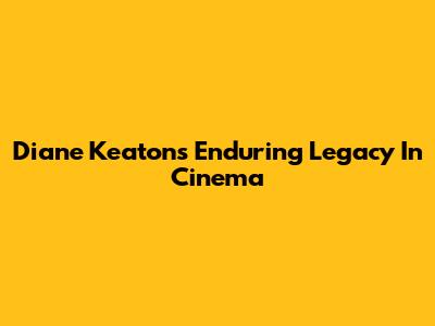 Diane Keaton's Enduring Legacy In Cinema