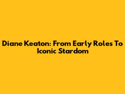 Diane Keaton: From Early Roles To Iconic Stardom