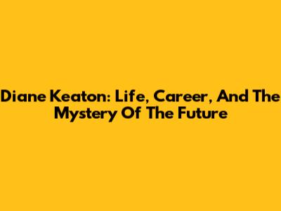 Diane Keaton: Life, Career, And The Mystery Of The Future
