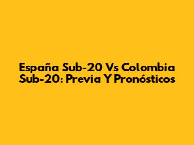 España Sub-20 Vs Colombia Sub-20: Previa Y Pronósticos