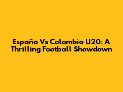 España Vs Colombia U20: A Thrilling Football Showdown