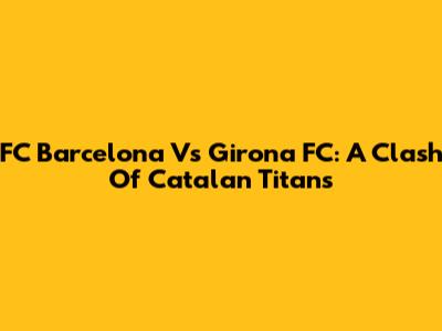 FC Barcelona Vs Girona FC: A Clash Of Catalan Titans