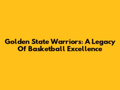 Golden State Warriors: A Legacy Of Basketball Excellence