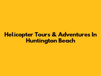 Helicopter Tours & Adventures In Huntington Beach