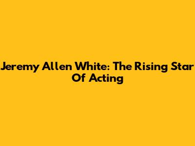 Jeremy Allen White: The Rising Star Of Acting