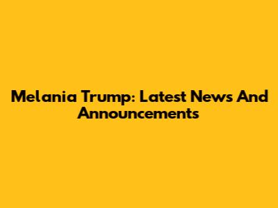 Melania Trump: Latest News And Announcements