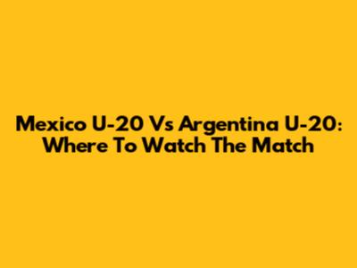 Mexico U-20 Vs Argentina U-20: Where To Watch The Match