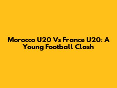 Morocco U20 Vs France U20: A Young Football Clash