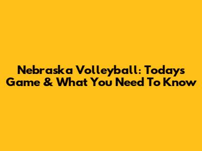 Nebraska Volleyball: Today's Game & What You Need To Know