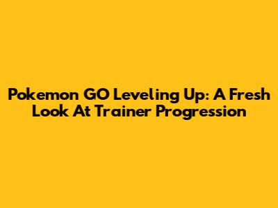 Pokemon GO Leveling Up: A Fresh Look At Trainer Progression