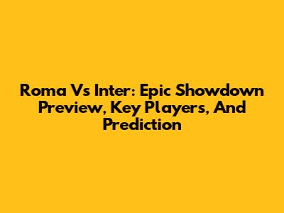 Roma Vs Inter: Epic Showdown Preview, Key Players, And Prediction