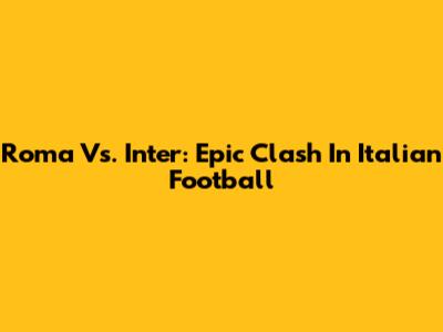 Roma Vs. Inter: Epic Clash In Italian Football