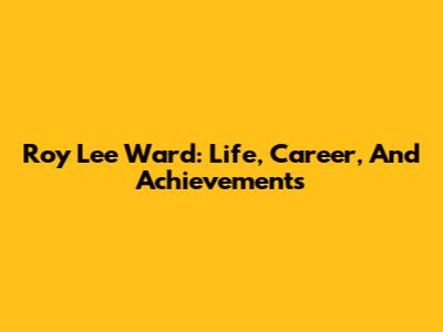 Roy Lee Ward: Life, Career, And Achievements
