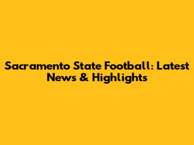 Sacramento State Football: Latest News & Highlights
