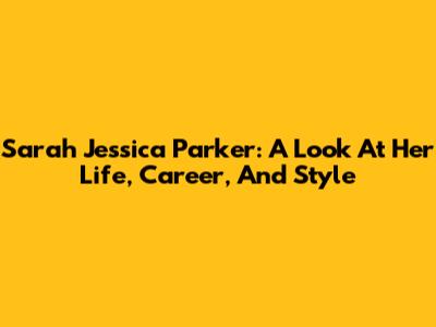 Sarah Jessica Parker: A Look At Her Life, Career, And Style