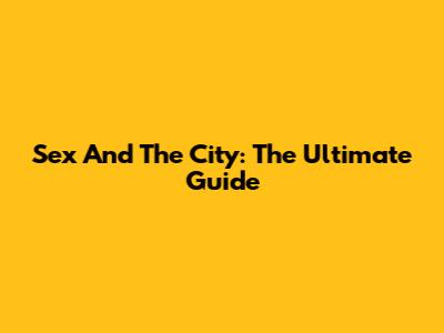 Sex And The City: The Ultimate Guide