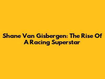 Shane Van Gisbergen: The Rise Of A Racing Superstar