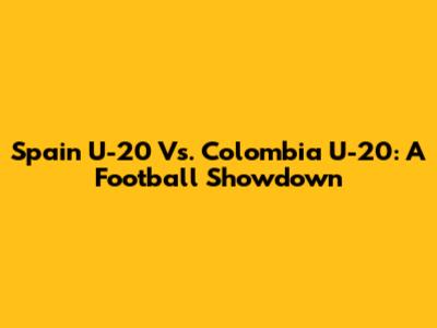 Spain U-20 Vs. Colombia U-20: A Football Showdown
