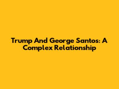 Trump And George Santos: A Complex Relationship