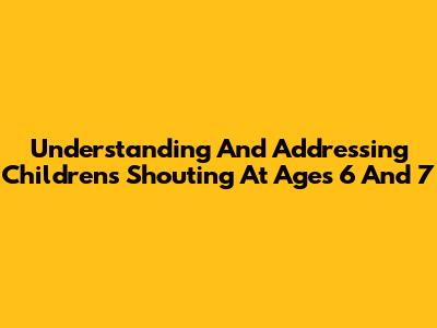 Understanding And Addressing Children's Shouting At Ages 6 And 7