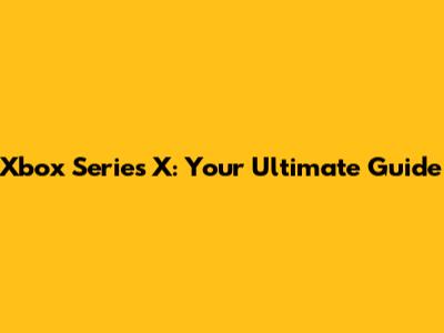 Xbox Series X: Your Ultimate Guide